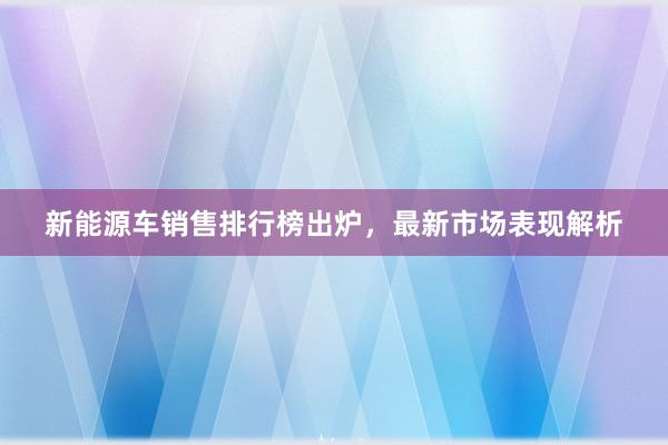 新能源车销售排行榜出炉，最新市场表现解析